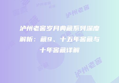 泸州老窖岁月典藏系列深度解析：藏9、十五年窖藏与十年窖藏详解