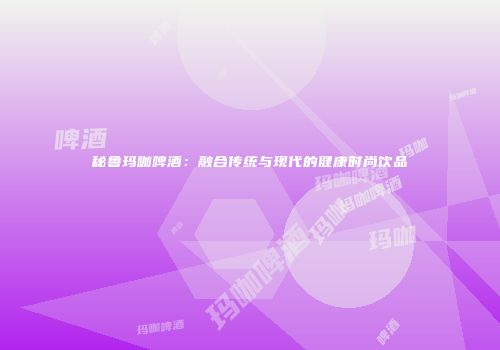 秘鲁玛咖啤酒：融合传统与现代的健康时尚饮品