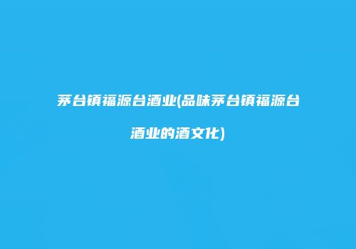 茅台镇福源台酒业(品味茅台镇福源台酒业的酒文化)