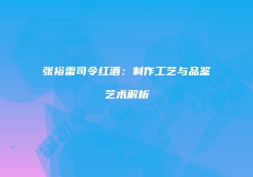 张裕雷司令红酒：制作工艺与品鉴艺术解析