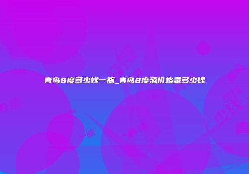 青岛8度多少钱一瓶_青岛8度酒价格是多少钱