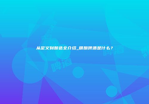 从定义到酿造全介绍_精酿啤酒是什么？