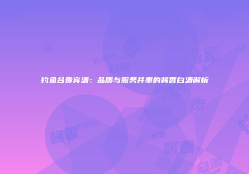 钓鱼台贵宾酒：品质与服务并重的酱香白酒解析