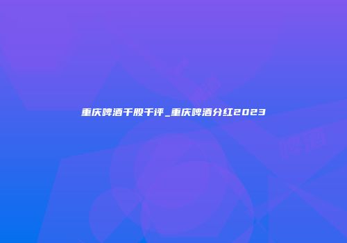 重庆啤酒千股千评_重庆啤酒分红2023