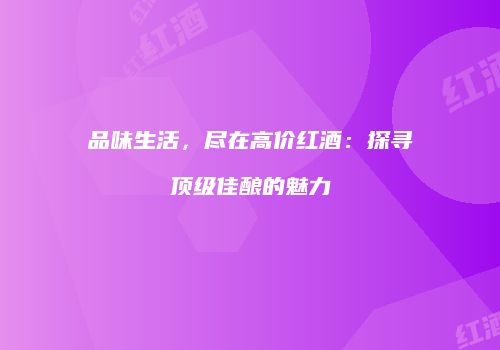 品味生活，尽在高价红酒：探寻顶级佳酿的魅力