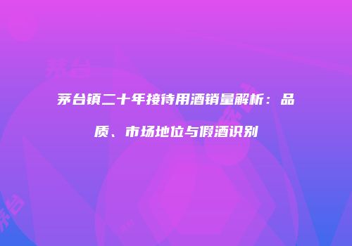 茅台镇二十年接待用酒销量解析：品质、市场地位与假酒识别