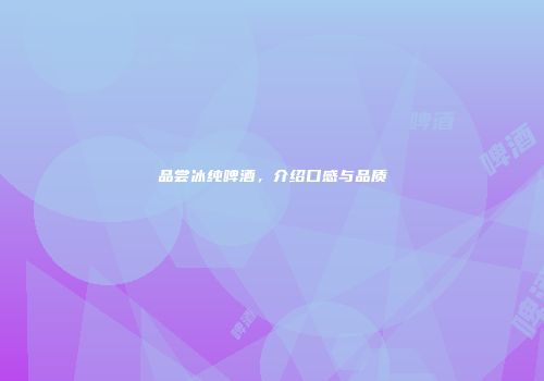 品尝冰纯啤酒，介绍口感与品质