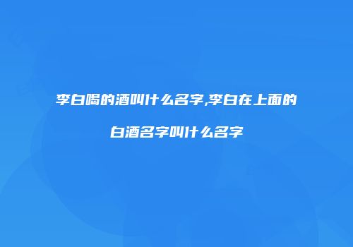 李白喝的酒叫什么名字,李白在上面的白酒名字叫什么名字