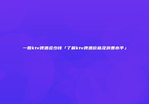 一般ktv啤酒多少钱「了解ktv啤酒价格及消费水平」