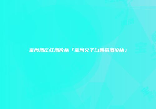 宝尚酒庄红酒价格「宝尚父子白葡萄酒价格」