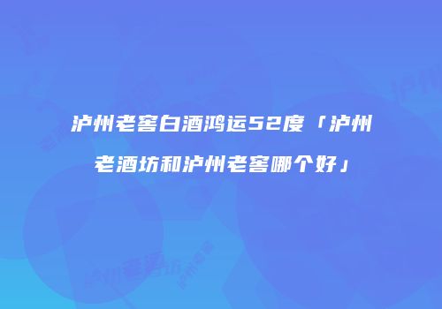泸州老窖白酒鸿运52度「泸州老酒坊和泸州老窖哪个好」
