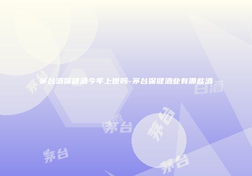 茅台酒保健酒今年上世吗-茅台保健酒业有哪些酒