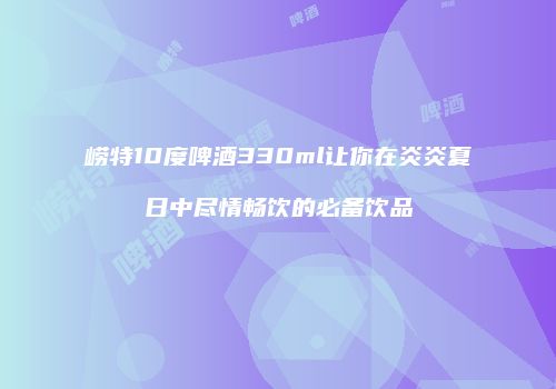 崂特10度啤酒330ml让你在炎炎夏日中尽情畅饮的必备饮品
