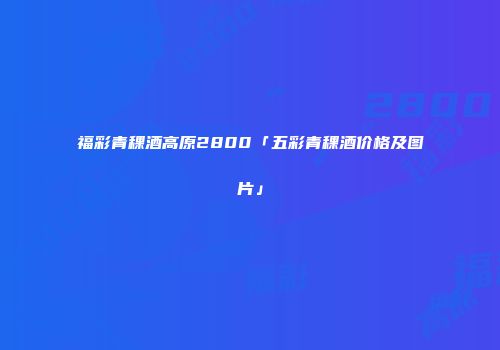 福彩青稞酒高原2800「五彩青稞酒价格及图片」