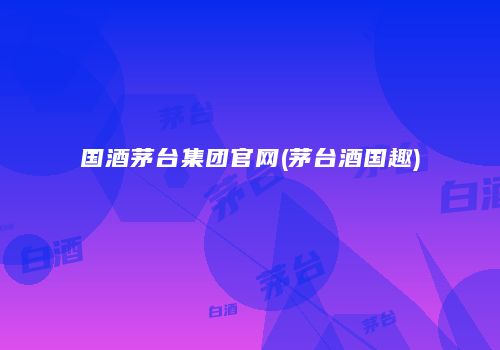 国酒茅台集团官网(茅台酒国趣)