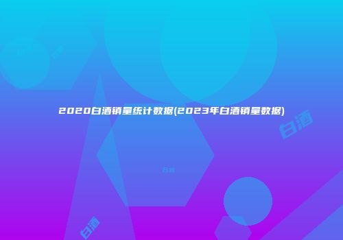 2020白酒销量统计数据(2023年白酒销量数据)