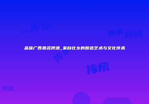 品味广西著名啤酒_来自壮乡的酿造艺术与文化传承