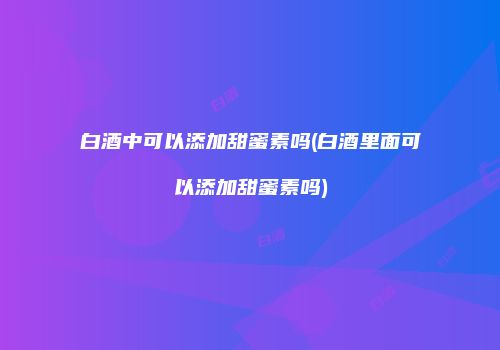 白酒中可以添加甜蜜素吗(白酒里面可以添加甜蜜素吗)