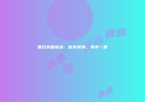 夏日消暑新宠：酸爽啤酒，清爽一夏