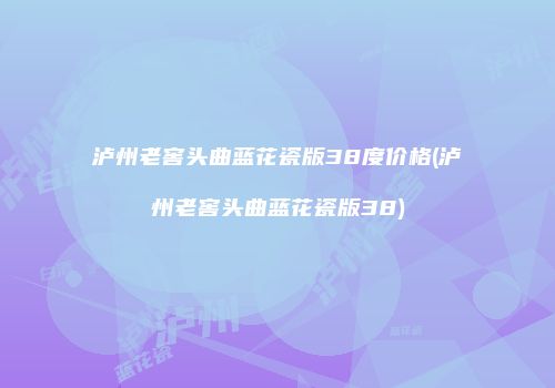 泸州老窖头曲蓝花瓷版38度价格(泸州老窖头曲蓝花瓷版38)