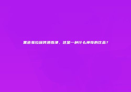 黑色易拉罐啤酒雪津，这是一种什么神奇的饮品？