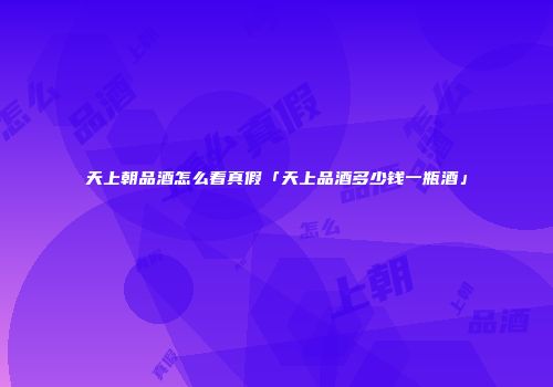 天上朝品酒怎么看真假「天上品酒多少钱一瓶酒」