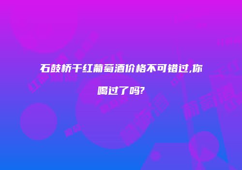 石鼓桥干红葡萄酒价格不可错过,你喝过了吗?