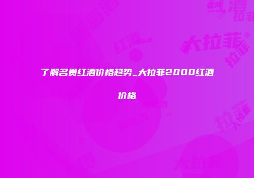 了解名贵红酒价格趋势_大拉菲2000红酒价格
