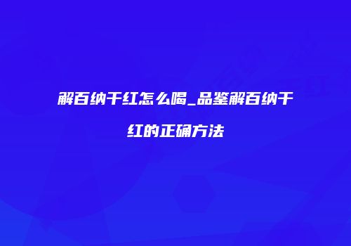 解百纳干红怎么喝_品鉴解百纳干红的正确方法