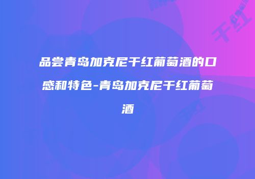 品尝青岛加克尼干红葡萄酒的口感和特色-青岛加克尼干红葡萄酒