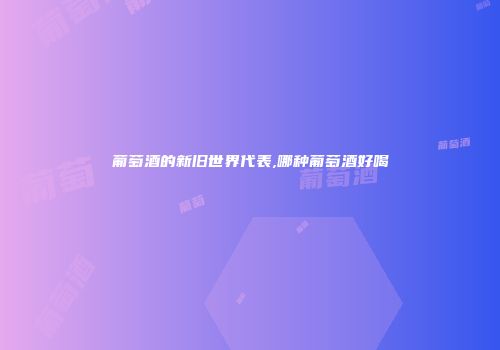 葡萄酒的新旧世界代表,哪种葡萄酒好喝
