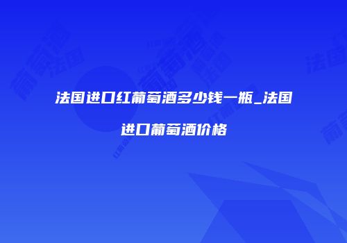 法国进口红葡萄酒多少钱一瓶_法国进口葡萄酒价格