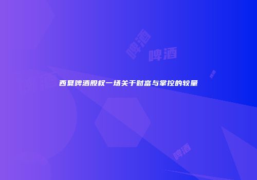 西夏啤酒股权一场关于财富与掌控的较量
