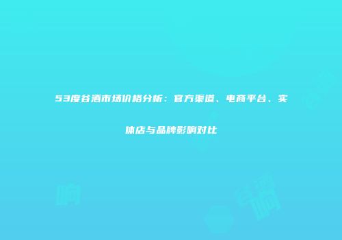 53度谷酒市场价格分析：官方渠道、电商平台、实体店与品牌影响对比