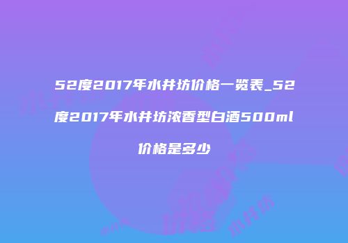 52度2017年水井坊价格一览表_52度2017年水井坊浓香型白酒500ml价格是多少