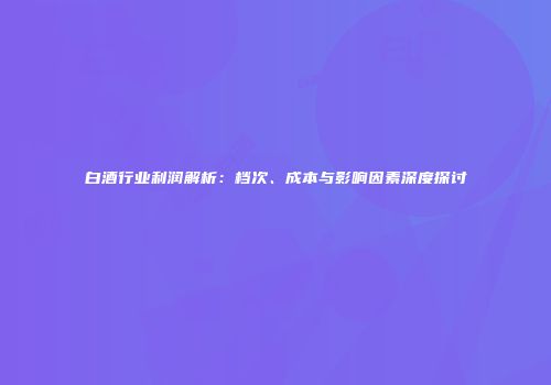 白酒行业利润解析：档次、成本与影响因素深度探讨