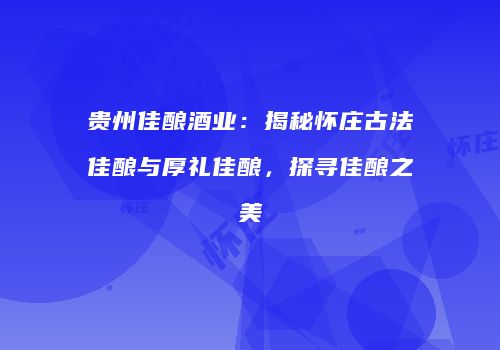贵州佳酿酒业：揭秘怀庄古法佳酿与厚礼佳酿，探寻佳酿之美