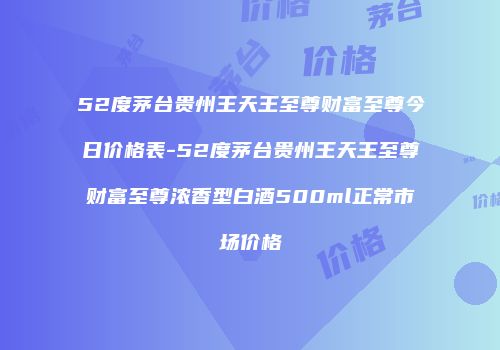 52度茅台贵州王天王至尊财富至尊今日价格表-52度茅台贵州王天王至尊财富至尊浓香型白酒500ml正常市场价格