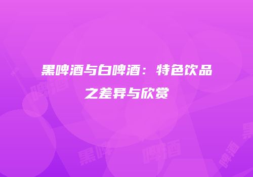 黑啤酒与白啤酒：特色饮品之差异与欣赏
