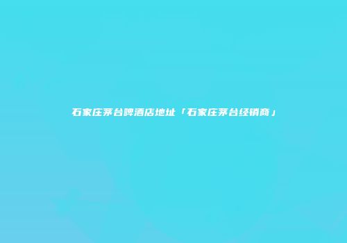 石家庄茅台啤酒店地址「石家庄茅台经销商」