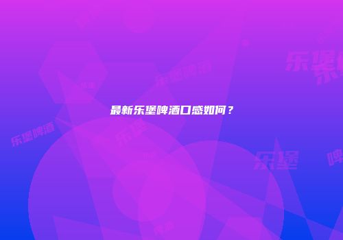最新乐堡啤酒口感如何？