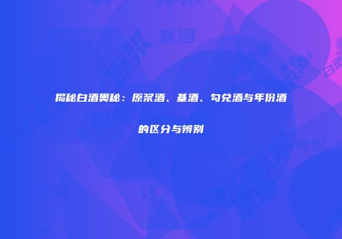 揭秘白酒奥秘：原浆酒、基酒、勾兑酒与年份酒的区分与辨别
