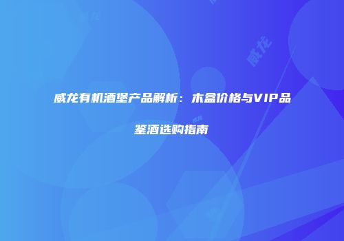 威龙有机酒堡产品解析：木盒价格与VIP品鉴酒选购指南