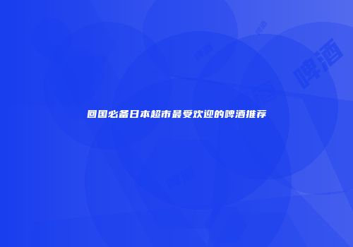 回国必备日本超市最受欢迎的啤酒推荐