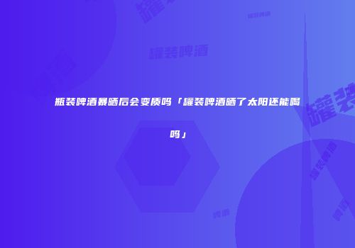 瓶装啤酒暴晒后会变质吗「罐装啤酒晒了太阳还能喝吗」