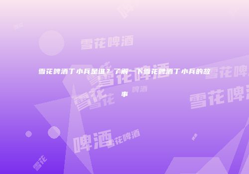 雪花啤酒丁小兵是谁？了解一下雪花啤酒丁小兵的故事