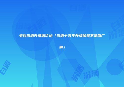 老白汾酒升级版价格「汾酒十五年升级版是不是原厂的」