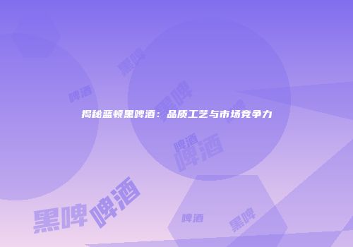 揭秘蓝顿黑啤酒：品质工艺与市场竞争力