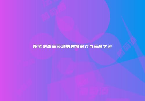 探索法国葡萄酒的独特魅力与品味之道