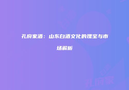 孔府家酒：山东白酒文化的瑰宝与市场解析